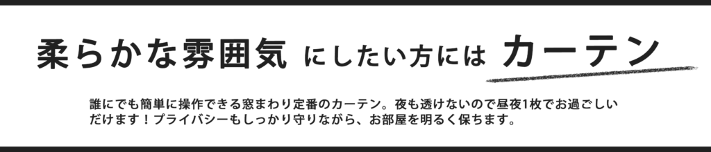 柔らかな雰囲気にしたい方にはカーテン。夜もでも透けないので昼夜1枚でお過ごしいただけます。プライバシーもしっかり守りながら、お部屋を明るく保ちます。